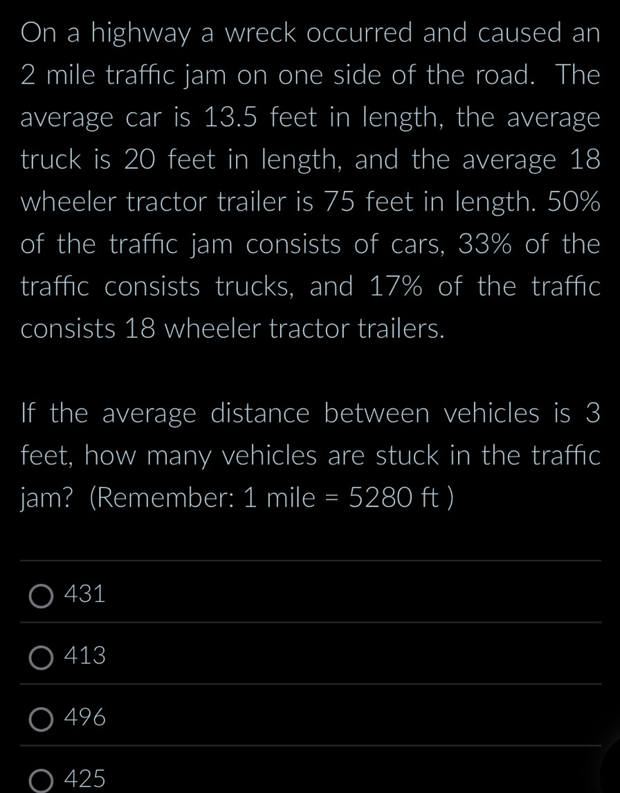 On a highway a wreck occurred and caused an
2 mile traffic jam on one side of the road. The
average car is 13.5 feet in length, the average
truck is 20 feet in length, and the average 18
wheeler tractor trailer is 75 feet in length. 50%
of the traffic jam consists of cars, 33% of the
traffic consists trucks, and 17% of the traffic
consists 18 wheeler tractor trailers.
If the average distance between vehicles is 3
feet, how many vehicles are stuck in the traffc
jam? (Remember: I 1mile =5280ft)
431
413
496
425