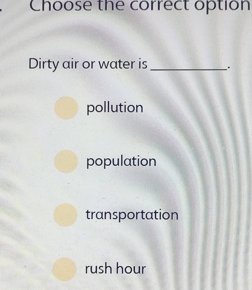 Choose the correct option
Dirty air or water is_
.
pollution
population
transportation
rush hour