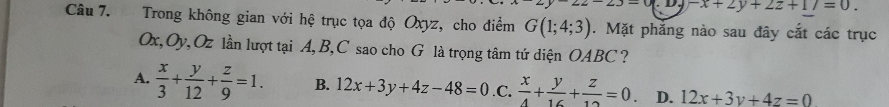 J-0. D. -x+2y+2z+17=0. 
Câu 7. Trong không gian với hệ trục tọa độ Oxyz, cho điểm G(1;4;3). Mặt phăng nào sau đây cắt các trục
Ox, Oy, Oz lần lượt tại A, B, C sao cho G là trọng tâm tứ diện OABC ?
A.  x/3 + y/12 + z/9 =1. B. 12x+3y+4z-48=0 .C.  x/4 + y/16 + z/12 =0 D. 12x+3y+4z=0