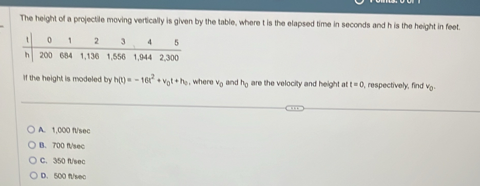 The height of a projectile moving vertically is given by the table, where t is the elapsed time in seconds and h is the height in feet.
If the height is modeled by h(t)=-16t^2+v_0t+h_0 , where v_0 and h_0 are the velocity and height at t=0 , respectively, find V_0.
A. 1,000 ft/sec
B、 700 fl/sec
C. 350 ft/sec
D. 500 ft/sec