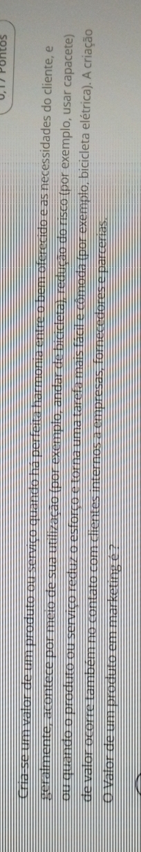 Pontos 
Cria-se um valor de um produto ou serviço quando há perfeita harmonia entre o bem oferecido e as necessidades do cliente, e 
geralmente, acontece por meio de sua utilização (por exemplo, andar de bicicleta), redução do risco (por exemplo, usar capacete) 
ou quando o produto ou serviço reduz o esforço e torna uma tarefa mais fácil e cômoda (por exemplo, bicicleta elétrica). A criação 
de valor ocorre também no contato com clientes internos a empresas, fornecedores e parcerias. 
O Valor de um produto em marketing é ?