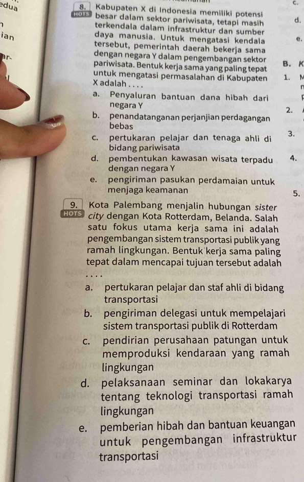 dua
C.
8. Kabupaten X di Indonesia memiliki potensi
hoTs besar dalam sektor pariwisata, tetapi masih d.
1
terkendala dalam infrastruktur dan sumber
ian
daya manusia. Untuk mengatasi kendala e.
tersebut, pemerintah daerah bekerja sama
ar
dengan negara Y dalam pengembangan sektor B. K
pariwisata. Bentuk kerja sama yang paling tepat
untuk mengatasi permasalahan di Kabupaten 1. M
X adalah . . . .
a. Penyaluran bantuan dana hibah dari
negara Y 2.
b. penandatanganan perjanjian perdagangan
bebas
c. pertukaran pelajar dan tenaga ahli di 3.
bidang pariwisata
d. pembentukan kawasan wisata terpadu 4.
dengan negara Y
e. pengiriman pasukan perdamaian untuk
menjaga keamanan
5.
9. Kota Palembang menjalin hubungan sister
HOTS city dengan Kota Rotterdam, Belanda. Salah
satu fokus utama kerja sama ini adalah
pengembangan sistem transportasi publik yang
ramah lingkungan. Bentuk kerja sama paling
tepat dalam mencapai tujuan tersebut adalah
a. pertukaran pelajar dan staf ahli di bidang
transportasi
b. pengiriman delegasi untuk mempelajari
sistem transportasi publik di Rotterdam
c. pendirian perusahaan patungan untuk
memproduksi kendaraan yang ramah
lingkungan
d. pelaksanaan seminar dan lokakarya
tentang teknologi transportasi ramah
lingkungan
e. pemberian hibah dan bantuan keuangan
untuk pengembangan infrastrüktur
transportasi