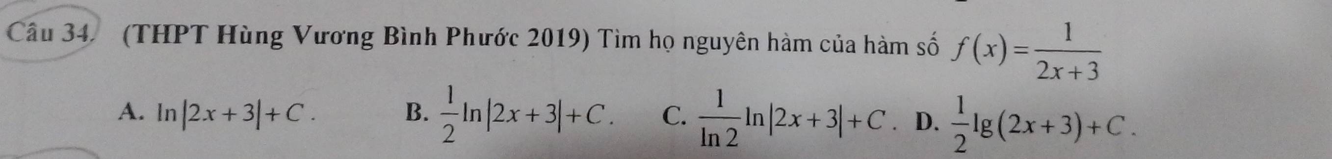 Cầu 34 (THPT Hùng Vương Bình Phước 2019) Tìm họ nguyên hàm của hàm số f(x)= 1/2x+3 
A. ln |2x+3|+C. B.  1/2 ln |2x+3|+C. C.  1/ln 2 ln |2x+3|+C D.  1/2 lg (2x+3)+C.