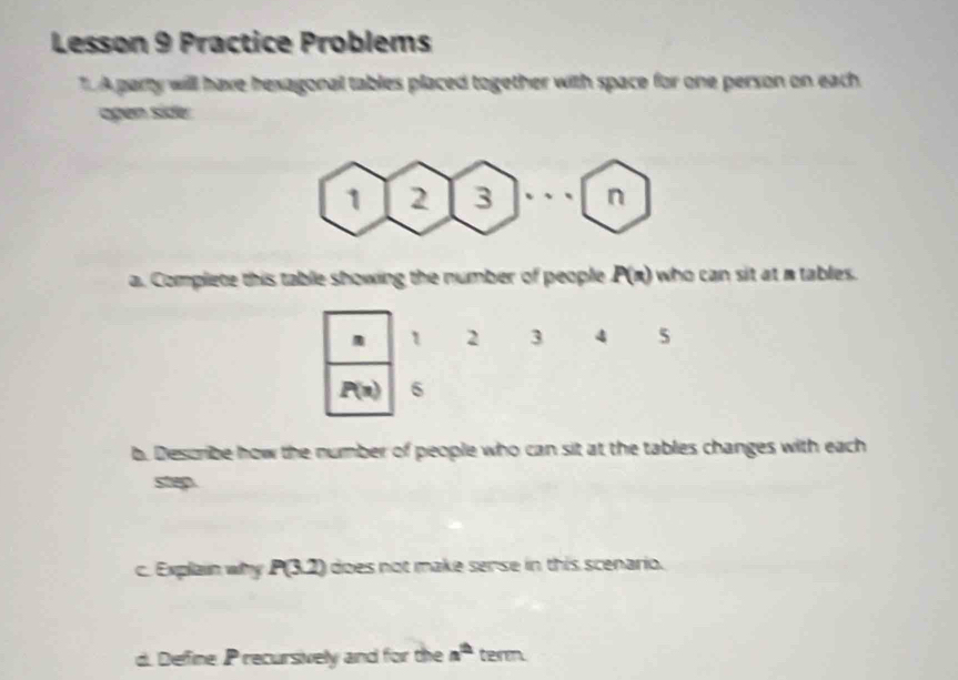 Lesson 9 Practice Problems 
TA party will have hexagonal tables placed together with space for one person on each 
agen side 
a. Complete this table showing the number of people P(n) who can sit at a tables. 
m 1 2 3 4 5
P(n) 6
b. Describe how the number of people who can sit at the tables changes with each 
step. 
c. Explain why P(3.2) does not make sense in this scenario. 
d. Define P recursively and for the a^(th) term.