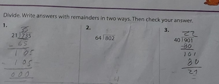 Divide. Write answers with remainders in two ways. Then check your answer. 
1. 
2. 
3.
beginarrayr 21encloselongdiv 735endarray
64encloselongdiv 802
beginarrayr 40encloselongdiv 901endarray