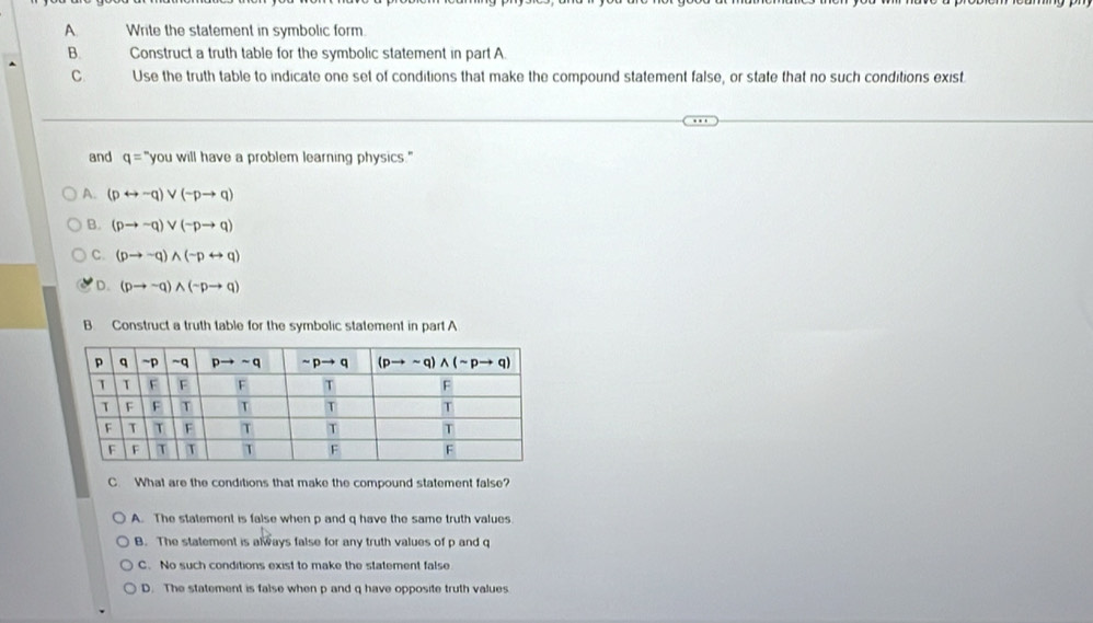 Write the statement in symbolic form.
B. Construct a truth table for the symbolic statement in part A.
C Use the truth table to indicate one set of conditions that make the compound statement false, or state that no such conditions exist
and q= "you will have a problem learning physics."
A. (prightarrow sim q)vee (neg pto q)
B. (pto -q)vee (-pto q)
C. (pto sim q)wedge (sim prightarrow q)
D. (pto sim q)wedge (sim pto q)
B Construct a truth table for the symbolic statement in part A
C. What are the conditions that make the compound statement false?
A. The statement is false when p and q have the same truth values
B. The statement is always false for any truth values of p and q
C. No such conditions exist to make the statement false
D. The statement is false when p and q have opposite truth values