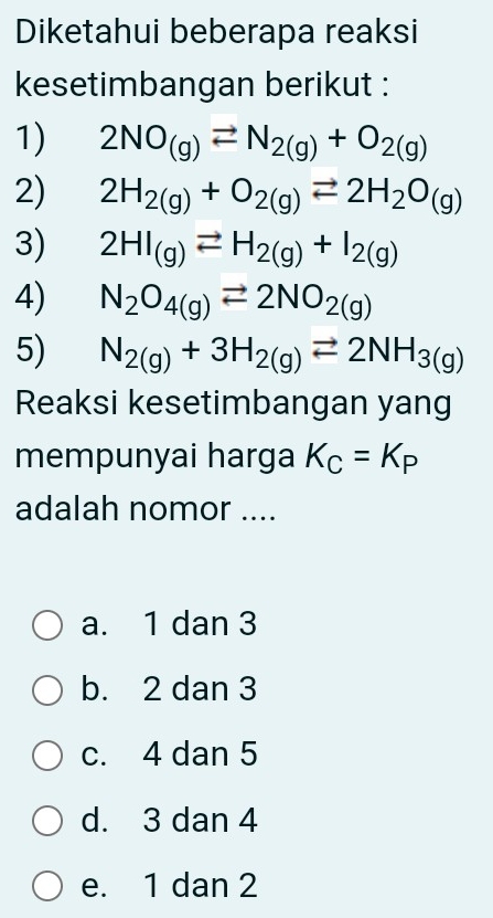 Diketahui beberapa reaksi
kesetimbangan berikut :
1) 2NO_(g)leftharpoons N_2(g)+O_2(g)
2) 2H_2(g)+O_2(g)leftharpoons 2H_2O_(g)
3) 2HI_(g)leftharpoons H_2(g)+I_2(g)
4) N_2O_4(g)leftharpoons 2NO_2(g)
5) N_2(g)+3H_2(g)leftharpoons 2NH_3(g)
Reaksi kesetimbangan yang
mempunyai harga K_C=K_P
adalah nomor ....
a. 1 dan 3
b. 2 dan 3
c. 4 dan 5
d. 3 dan 4
e. 1 dan 2