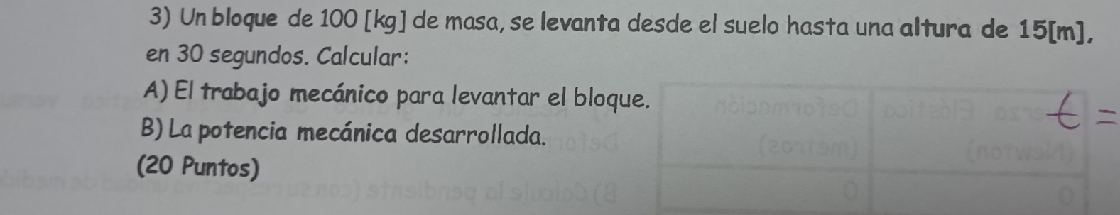 Un bloque de 100 [kg] de masa, se levanta desde el suelo hasta una altura de 15[m], 
en 30 segundos. Calcular: 
A) El trabajo mecánico para levantar el bloque. 
B) La potencia mecánica desarrollada. 
(20 Puntos)