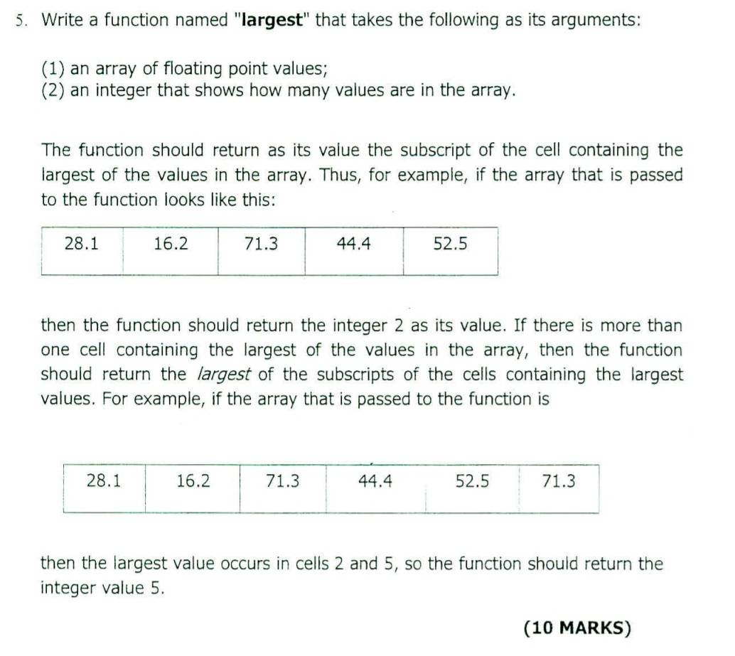 Write a function named "largest" that takes the following as its arguments: 
(1) an array of floating point values; 
(2) an integer that shows how many values are in the array. 
The function should return as its value the subscript of the cell containing the 
largest of the values in the array. Thus, for example, if the array that is passed 
to the function looks like this: 
then the function should return the integer 2 as its value. If there is more than 
one cell containing the largest of the values in the array, then the function 
should return the largest of the subscripts of the cells containing the largest 
values. For example, if the array that is passed to the function is 
then the largest value occurs in cells 2 and 5, so the function should return the 
integer value 5. 
(10 MARKS)