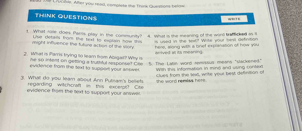 Read The Crucible. After you read, complete the Think Questions below. 
THINK QUESTIONS 
WRITE 
1. What role does Parris play in the community? 4. What is the meaning of the word trafficked as it 
Use details from the text to explain how this is used in the text? Write your best definition 
might influence the future action of the story. here, along with a brief explanation of how you 
arrived at its meaning. 
2. What is Parris trying to learn from Abigail? Why is 
he so intent on getting a truthful response? Cite 5. The Latin word remissus means “slackened.” 
evidence from the text to support your answer. With this information in mind and using context 
clues from the text, write your best definition of 
3. What do you learn about Ann Putnam's beliefs the word remiss here. 
regarding witchcraft in this excerpt? Cite 
evidence from the text to support your answer.