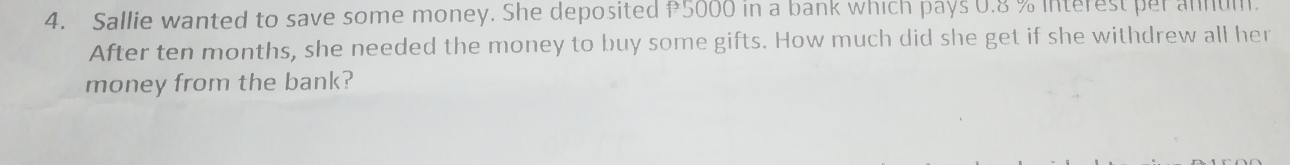 Sallie wanted to save some money. She deposited 5000 in a bank which pays 0.8 % interest per annum. 
After ten months, she needed the money to buy some gifts. How much did she get if she withdrew all her 
money from the bank?