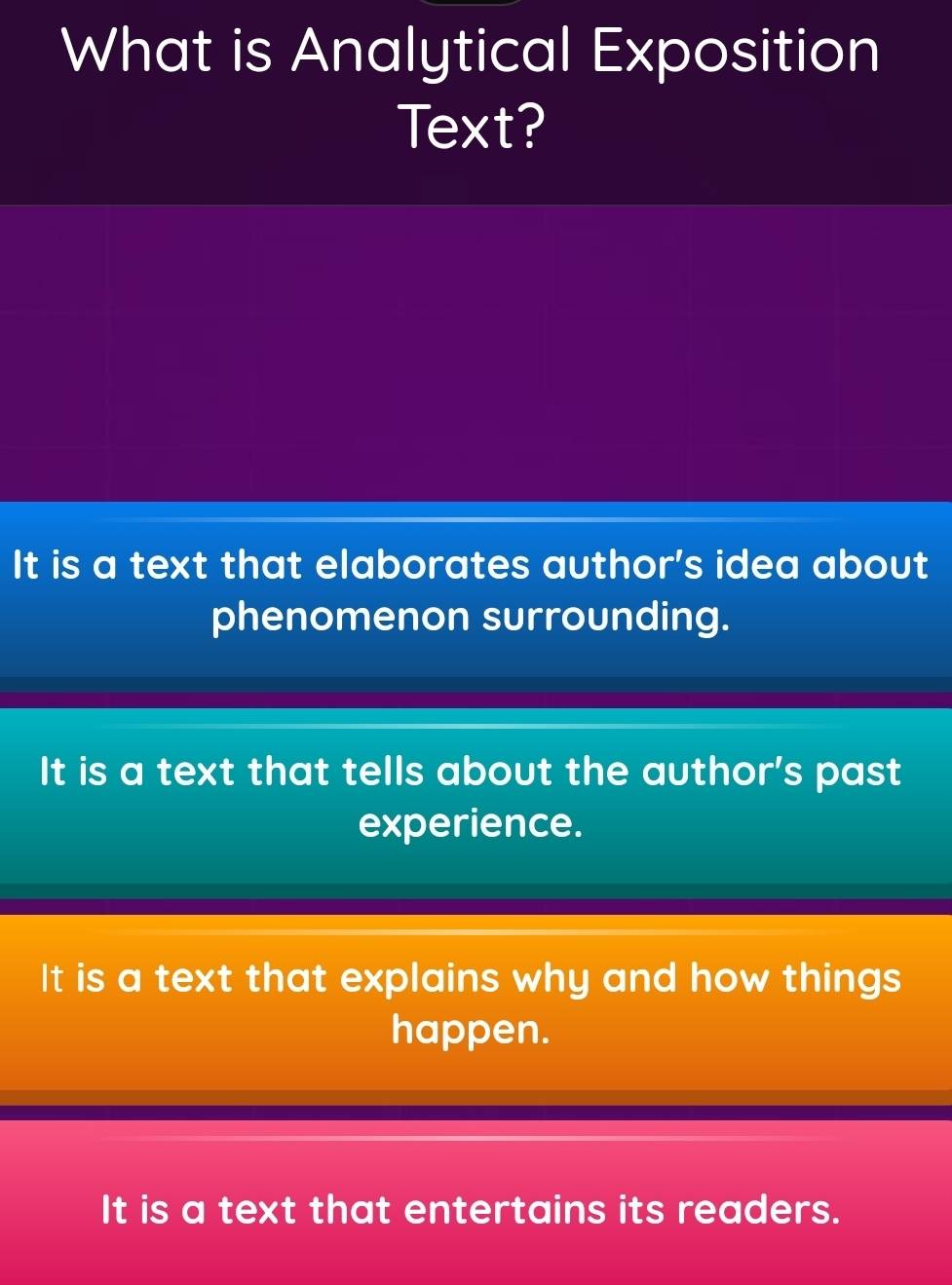 What is Analytical Exposition
Text?
It is a text that elaborates author's idea about
phenomenon surrounding.
It is a text that tells about the author's past
experience.
It is a text that explains why and how things
happen.
It is a text that entertains its readers.