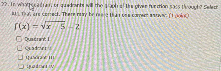 In what quadrant or quadrants will the graph of the given function pass through? Select
ALL that are correct. There may be more than one correct answer. (1 point)
f(x)=sqrt(x-5)-2
Quadrant I
Quadrant II
Quadrant III
Quadrant IV