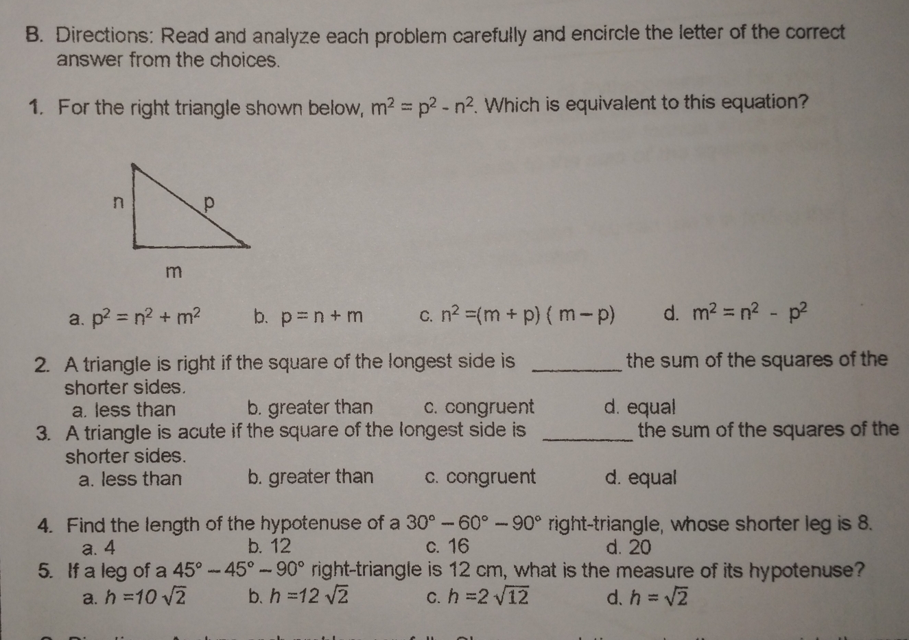 Directions: Read and analyze each problem carefully and encircle the letter of the correct
answer from the choices.
1.   For the right triangle shown below, , m^2=p^2-n^2. Which is equivalent to this equation?
a. p^2=n^2+m^2 b. p=n+m C. n^2=(m+p)( m-p) d. m^2=n^2 - p^2
2.  A triangle is right if the square of the longest side is the sum of the squares of the
shorter sides.
a. less than b. greater than c. congruent d. equal
3.   A triangle is acute if the square of the longest side is the sum of the squares of the
shorter sides.
a. less than b. greater than c. congruent d. equal
4.  Find the length of the hypotenuse of a 30°-60°-90° right-triangle, whose shorter leg is 8.
a. 4 b. 12 c. 16 d. 20
5.   If a leg of a 45°-45°-90° right-triangle is 12 cm. what is the measure of its hypotenuse?
a. h =10sqrt(2) b. h =12 sqrt(2) c. h=2sqrt(12) d. h=sqrt(2)
_.