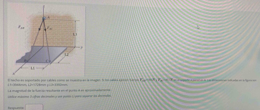 A
F_AB F_AK
L3
y
L2
B C0
L1
x
El techo es soportado por cables como se muestra en la imagen. Si los cables ejercen fuerzas F_AB=180N F_AC =451N * en el soporte a pared en A. Las dimensiones indicadas en la figura son
L1=3944mm, L2=1728mm ν L3=3392mm. 
La magnitud de la fuerza resultante en el punto A es aproximadamente:
Utilice máximo 3 cifras decimales y use punto (.) para separar los decimales.
Respuesta: □