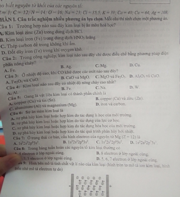 no biết nguyên tử khối của các nguyên tố:
=1;C=12;N=14;O=16;Na=23;Cl=35,5;K=39;Ca=40;Cu=64;Ag=108;
HÀN I. Câu trắc nghiệm nhiều phương án lựa chọn. Mỗi câu thí sinh chọn một phương án.
Câu 1: Trường hợp nào sau đây kim loại bị ăn mòn hoá học?
A. Kim loại zìnc (Zn) trong dung dịch HCl.
B. Kim loại iron (Fe) trong dung dịch 1 -INO_3 loāng.
C. Thép carbon để trong không khí ẩm,
D. Đốt dây iron (Fe) trong khí oxygen khô.
Câu 2: Trong công nghiệp, kim loại nảo sau đây chi được điều chế bằng phương pháp điện
phân nóng chảy?
A. Fe. B. Ag. C. Mg. D. Cu.
Câu 3: Ở nhiệt độ cao, khí CO khứ được các oxit nào sau đây?
B. CaO và MgO. C. MgO và Fe_2O_3 D. Al_2O_3 yà CuO.
A. ] Fe_2O_3 và CuO.
Câu 4: 'Kim loại nào sau đây có nhiệt độ nóng chảy cao nhất?
B. Fe. C. Na. D. W.
A. Al.
Câu 5: Gang là vật liệu kim loại có thành phần chính là
A. copper (Cu) và tin (Sn).
B. copper (Cu) và zinc (Zn).
C. aluminum (Al) và magnesium (Mg). D. iron và carbon.
Câu 6: Sự ăn mòn kim loại là
A. sự phá hủy kim loại hoặc hợp kim do tác dụng lí học của môi trường.
B. sự phá hủy kim loại hoặc hợp kim do tác dụng của lực cơ học.
C. sự phá hủy kim loại hoặc hợp kim do tác dụng hóa học của môi trường.
D. sự phá hủy kim loại hoặc hợp kim do tác quá trình phân hủy bởi nhiệt.
Cầu 7: Ở trạng thái cơ bán, cấu hình electron của nguyên tử Mg(Z=12)13
A. 1s^22s^22p^63s^1. B. 1s^22s^22p^63s^2. C. 1s^22s^32p^63s^2. D. 1s^22s^22p^73s^1.
Câu 8: Trong bảng tuần hoàn các nguyên tố kim loại thường có
4 electron ở lớp ngoài cùng. B. 8 electron ở lớp ngoài cùng.
, 2, 3 electron ở lớp ngoài cùng. D. 5, 6, 7 electron ở lớp ngoài cùng.
u 9: 'Hình bên mô tả tinh chất vật lí nào của kim loại (hình tròn to mô tả ion kim loại, hình
tròn nhỏ mô tả electron tự do)
+