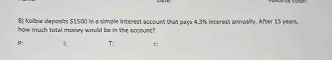 Favonte calór: 
8) Kolbie deposits $1500 in a simple interest account that pays 4.3% interest annually. After 15 years, 
how much total money would be in the account? 
T: