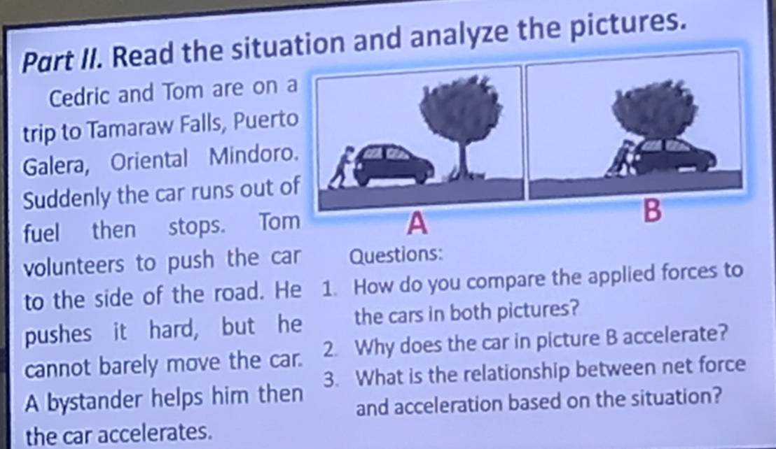 Part II. Read the situad analyze the pictures. 
Cedric and Tom are on 
trip to Tamaraw Falls, Puert 
Galera, Oriental Mindor 
Suddenly the car runs out 
fuel then stops. To 
volunteers to push the car Questions: 
to the side of the road. He 1. How do you compare the applied forces to 
pushes it hard, but he the cars in both pictures? 
cannot barely move the car. 2. Why does the car in picture B accelerate? 
A bystander helps him then 3. What is the relationship between net force 
and acceleration based on the situation? 
the car accelerates.