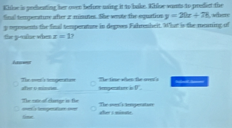 Khloe is preheating her oven before using it to bake. Khloe wants to predict the
final temperature after a minutes. She wrote the equation y=20x+78 , where
y represents the final temperature in degrees Fahrenheit. What is the meaning of
the y -vaine when x=1 D
Answer
The oen's temperature The time when the oven's Sab Sanes
after o minutes. temperature is D
The cate of change in the The over's temperature
oven 's temperature over aftera mimne
time