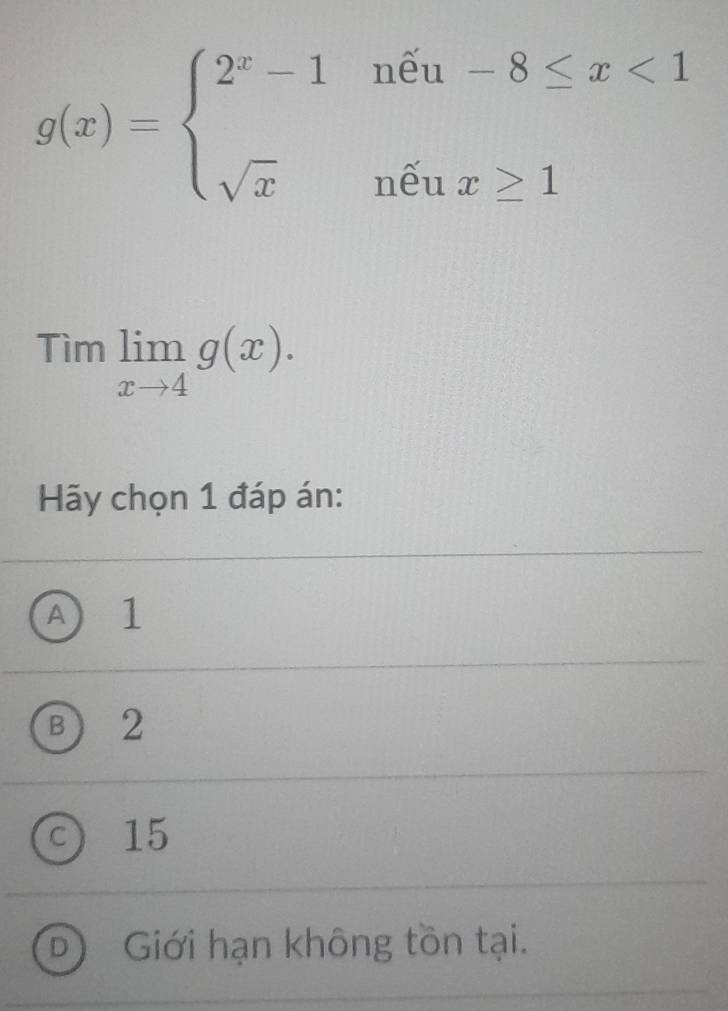 g(x)=beginarrayl 2^x-1noverline -8≤ x<1 sqrt(x)nenx≥ 1endarray.
Timlimlimits _xto 4g(x). 
Hãy chọn 1 đáp án:
A 1
B) 2
C 15
D Giới hạn không tồn tại.