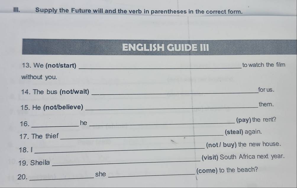 Supply the Future will and the verb in parentheses in the correct form. 
ENGLISH GUIDE III 
13. We (not/start) _to watch the film 
without you. 
14. The bus (not/wait) _for us. 
15. He (not/believe)_ 
them. 
16. _he _(pay) the rent? 
17. The thief _(steal) again. 
18. I _(not / buy) the new house. 
19. Sheila _(visit) South Africa next year. 
20. _she _(come) to the beach?