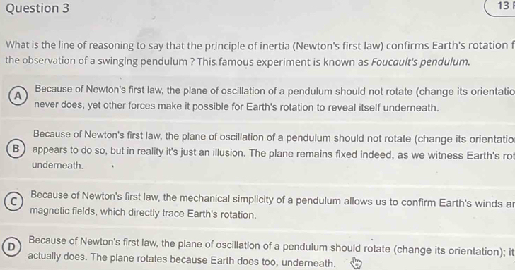 What is the line of reasoning to say that the principle of inertia (Newton's first law) confirms Earth's rotation f
the observation of a swinging pendulum ? This famous experiment is known as Foucault's pendulum.
A Because of Newton's first law, the plane of oscillation of a pendulum should not rotate (change its orientatio
never does, yet other forces make it possible for Earth's rotation to reveal itself underneath.
Because of Newton's first law, the plane of oscillation of a pendulum should not rotate (change its orientatio
B) appears to do so, but in reality it's just an illusion. The plane remains fixed indeed, as we witness Earth's rot
underneath.
C Because of Newton's first law, the mechanical simplicity of a pendulum allows us to confirm Earth's winds ar
magnetic fields, which directly trace Earth's rotation.
D
Because of Newton's first law, the plane of oscillation of a pendulum should rotate (change its orientation); it
actually does. The plane rotates because Earth does too, underneath.