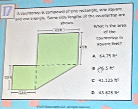 A countertop is composed of one rectangle, one square
and one triangle. Some side lengths of the countertop are
shown.
What is the area
of the
countertop in
square feet?
64.75ft^2
m5.5ft^2
41.125ft^2
43.625ft^2
6 201º Kaus Math 12,C. Ali right reservec