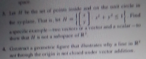 space 
3. Le # te the set of points inside and on the unit circle in 
he syplane. That is, lot H= beginbmatrix x yendbmatrix ,x^2+y^2≤ 1. Find 
apecneexample --two vectors or a vector and a scalar =10
how that if is not a sutopace . . i 
4. Costruct a geometric figare that iflstrates why a line in u^2
sor tough the orig in is not closed under vector addinon .