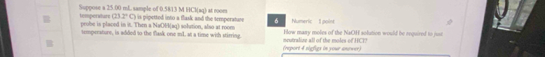 Suppose a 25.00 mL sample of 0.5813 M H Ci(aq) ) at room 
temperature (23.2°C) is pipetted into a flask and the temperature 6 Numeric 1 point 
probe is placed in it. Then a NaOH(aq) solution, also at room How many moles of the NaOH solution would be required to just 
temperature, is added to the flask one mL at a time with stirring. neutralize all of the moles of HCl? 
(report 4 sigfigs in your answer)