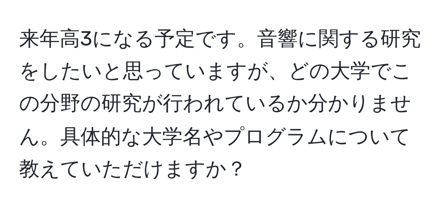 来年高3になる予定です。音響に関する研究をしたいと思っていますが、どの大学でこの分野の研究が行われているか分かりません。具体的な大学名やプログラムについて教えていただけますか？