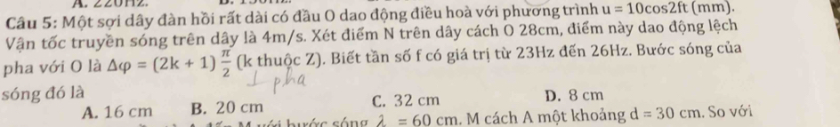 Z20Hz
Câu 5: Một sợi dây đàn hồi rất dài có đầu O dao động điều hoà với phương trình u=10cos 2ft (mm).
Vận tốc truyền sóng trên dây là 4m/s. Xét điểm N trên dây cách O 28cm, điểm này dao động lệch
pha với O là △ varphi =(2k+1) π /2  (k thuộc Z). Biết tần số f có giá trị từ 23Hz đến 26Hz. Bước sóng của
sóng đó là D. 8 cm
A. 16 cm B. 20 cm C. 32 cm
ớ c sốn g lambda =60cm 1. M cách A một khoảng d=30cm. So với