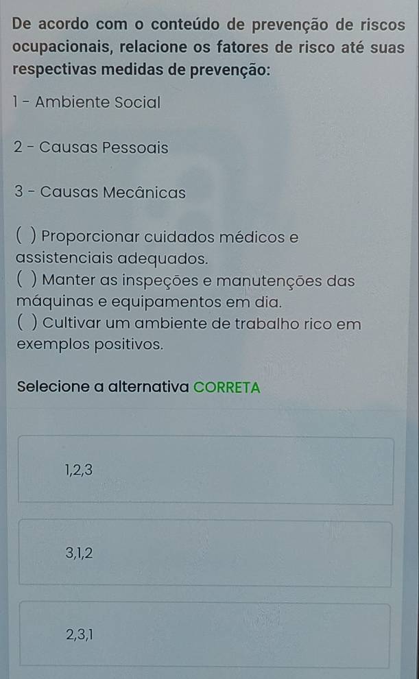 De acordo com o conteúdo de prevenção de riscos
ocupacionais, relacione os fatores de risco até suas
respectivas medidas de prevenção:
1 - Ambiente Social
2 - Causas Pessoais
3 - Causas Mecânicas
( ) Proporcionar cuidados médicos e
assistenciais adequados.
( ) Manter as inspeções e manutenções das
máquinas e equipamentos em dia.
( ) Cultivar um ambiente de trabalho rico em
exemplos positivos.
Selecione a alternativa CORRETA
1, 2, 3
3, 1, 2
2, 3, 1