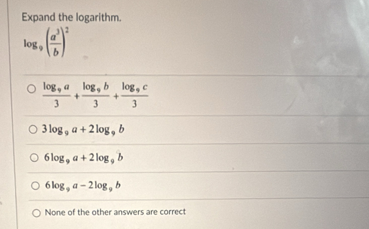 Expand the logarithm.
log _9( a^3/b )^2
frac log _9a3+frac log _9b3+frac log _9c3
3log _9a+2log _9b
6log _9a+2log _9b
6log _9a-2log _9b
None of the other answers are correct