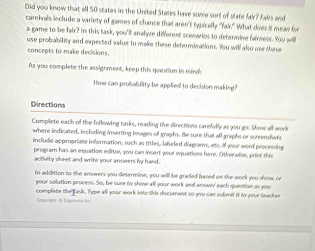 Did you know that all 50 states in the United States have some sort of state fair? Fairs and 
carnivals include a variety of games of chance that aren’t typically "fair." What does it mean for 
a game to be fair? In this task, you'll analyze different scenarios to determine fairness. You will 
use probability and expected value to make these determinations. You will also use these 
concepts to make decisions. 
As you complete the assignment, keep this question in mind: 
How can probability be applied to decision making? 
Directions 
Complete each of the following tasks, reading the directions carefully as you go. Show all work 
where indicated, including inserting images of graphs. Be sure that all graphs or screenshots 
include appropriate information, such as titles, labeled diagrams, etc. If your word processing 
program has an equation editor, you can insert your equations here. Otherwise, print this 
activity sheet and write your answers by hand. 
In addition to the answers you determine, you will be graded based on the work you show, or 
your solution process. So, be sure to show all your work and answer each question as you 
complete the task. Type all your work into this document so you can submit it to your teacher 
Copengre. 0 Edgenulty linc.