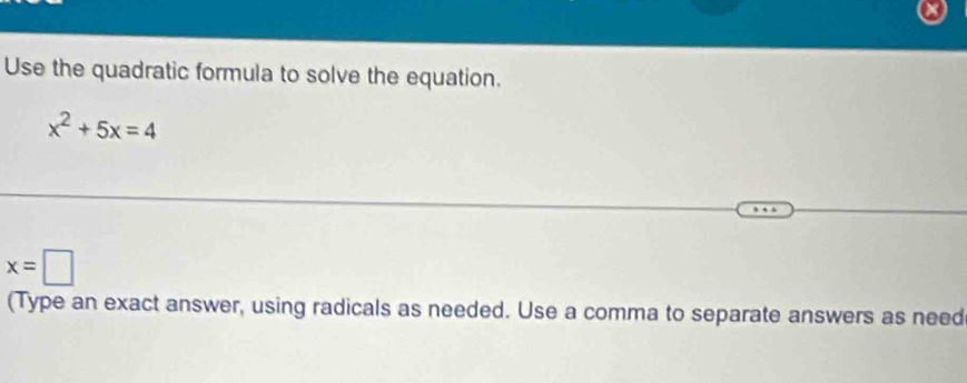 Use the quadratic formula to solve the equation.
x^2+5x=4
x=□
(Type an exact answer, using radicals as needed. Use a comma to separate answers as need