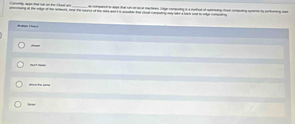 Currently, apps that run on the Cloud are _as compared to apps that run on local machines. Edge computing is a method of optimizing cloud computing systems by performing data
processing at the edge of the network, near the source of the data and it is possible that cloud computing may take a back seat to edge computing
Multipio Chara
slower
much faster
about the same
fastor