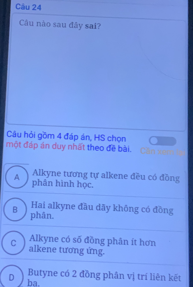 Câu nào sau đây sai?
Câu hỏi gồm 4 đáp án, HS chọn
một đáp án duy nhất theo đề bài. Cần xem lạ
A Alkyne tương tự alkene đều có đồng
phân hình học.
B Hai alkyne đầu dãy không có đồng
phân.
C Alkyne có số đồng phân ít hơn
alkene tương ứng.
Butyne có 2 đồng phân vị trí liên kết
D ba.