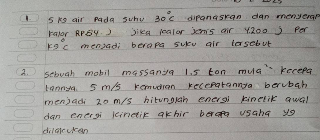 5 kg air pada schu 30°C dipanaskan dan menyerap 
kalor RPBy. ) Jika 1calor jenis air y. 200 ) per
k9°C men) ad; berapa suku air tersebul 
2. sebuah mobil massanya 1. 5 ton mula kecepa 
tannya 5 m/s kemudian kecepatannya berubah 
men)adi 20 m/s hitunglah enersi kinetik qwal 
dan energi kinetik akhir berapa usaha yo 
dilqicucan