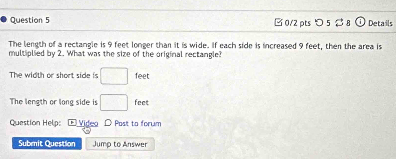 5 5 vector  8 a Details 
The length of a rectangle is 9 feet longer than it is wide. If each side is increased 9 feet, then the area is 
multiplied by 2. What was the size of the original rectangle? 
The width or short side is □ feet
The length or long side is □ feet
Question Help: D Video D Post to forum 
Submit Question Jump to Answer