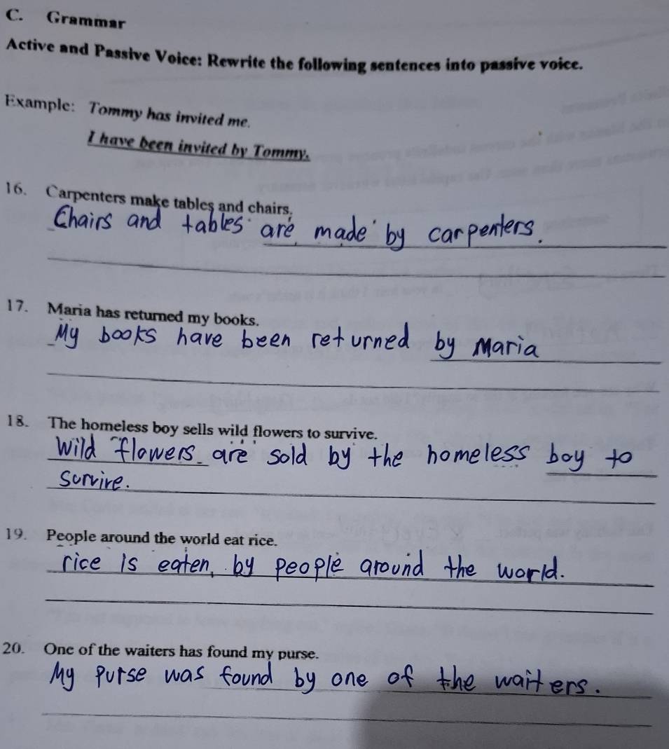 Grammar 
Active and Passive Voice: Rewrite the following sentences into passive voice. 
Example: Tommy has invited me. 
I have been invited by Tommy. 
16. Carpenters make tables and chairs. 
_ 
_ 
17. Maria has returned my books. 
_ 
_ 
l 8. The homeless boy sells wild flowers to survive. 
_ 
_ 
_ 
19. People around the world eat rice. 
_ 
_ 
20. One of the waiters has found my purse. 
_ 
_ 
_