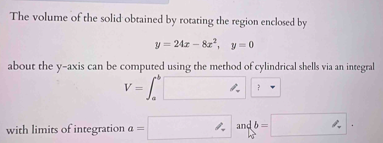 The volume of the solid obtained by rotating the region enclosed by
y=24x-8x^2, y=0
about the y-axis can be computed using the method of cylindrical shells via an integral
V=∈t _a^b□ ? 
with limits of integration a=□ andb b=□.