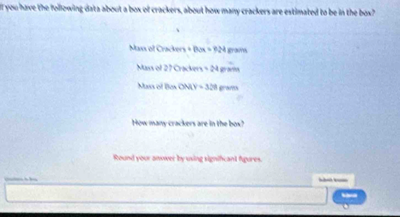 you have the following data about a box of crackers, about how many crackers are estimated to be in the box? 
Mass of Crackers + B 3x=24x4 (3,4)
Mass of 27 Cracke t_3=2487m
Mass of Box OMN=328gram
How many crackers are in the box? 
Round your answer by using signihcant fgures.