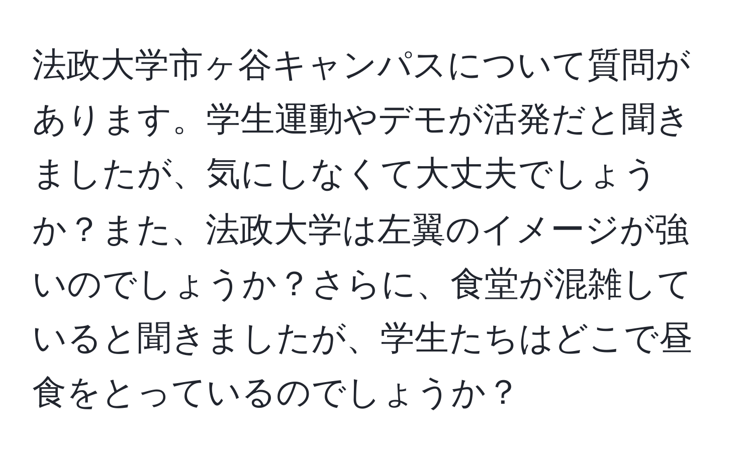 法政大学市ヶ谷キャンパスについて質問があります。学生運動やデモが活発だと聞きましたが、気にしなくて大丈夫でしょうか？また、法政大学は左翼のイメージが強いのでしょうか？さらに、食堂が混雑していると聞きましたが、学生たちはどこで昼食をとっているのでしょうか？