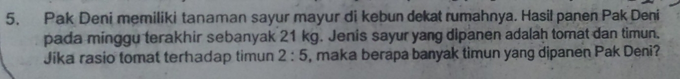 Pak Deni memiliki tanaman sayur mayur di kebun dekat rumahnya. Hasil panen Pak Deni 
pada minggu terakhir sebanyak 21 kg. Jenis sayur yang dipanen adalah tomat dan timun. 
Jika rasio tomat terhadap timun 2:5 , maka berapa banyak timun yang dipanen Pak Deni?