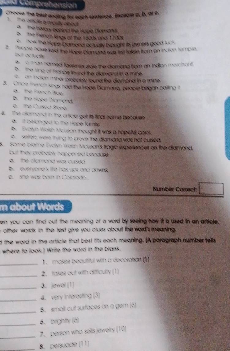 et Comprehension
Choose the best ending for each sentence. Encircle a, b, of c.
1. This article is mostly about
a the history behind the Hope Diamond.
b the French kings of the 1600s and 1700s.
e now the Hope Dlamond actually brought its owners good luck .
2. People have said the Hope Dlamond was first taken from an Indian temple
but actually
a a man named Tavernier stole the diamond from an Indian merchant.
b. the king of France found the diamond in a mine.
e an indian miner probably found the diamond in a mine.
3. Once French kings had the Hope Dlamond, people began calling it
a. the French Blue.
b. the Hope Diamond.
o. the Cursed Stone.
4. The diamond in this article got its final name because
a. it belonged to the Hope family.
b. Evalyn Waish McLean thought it was a hopeful colot.
c sefiers were trying to prove the diamond was not cursed .
5. Some blame Evalyn Waish McLean's tragic experiences on the diamond.
but they probably happened because .
a. the diamond was cursed.
b. everyone's life has ups and downs.
e. she was born in Colorado.
Number Correct:
rn about Words
en you can find out the meaning of a word by seeing how it is used in an article.
other words in the text give you clues about the word's meaning 
d the word in the article that best fits each meaning. (A paragraph number tells
where to look.] Write the word in the blank.
_1. makes beautiful with a decoration (1
_2. takes out with difficulty (1)
_3. jewel (1)
_4. very interesting (3)
_5. small cut surfaces on a gem (6)
_6. brightty (6)
_7. person who sells jewelry (10)
_8. persuade (11)