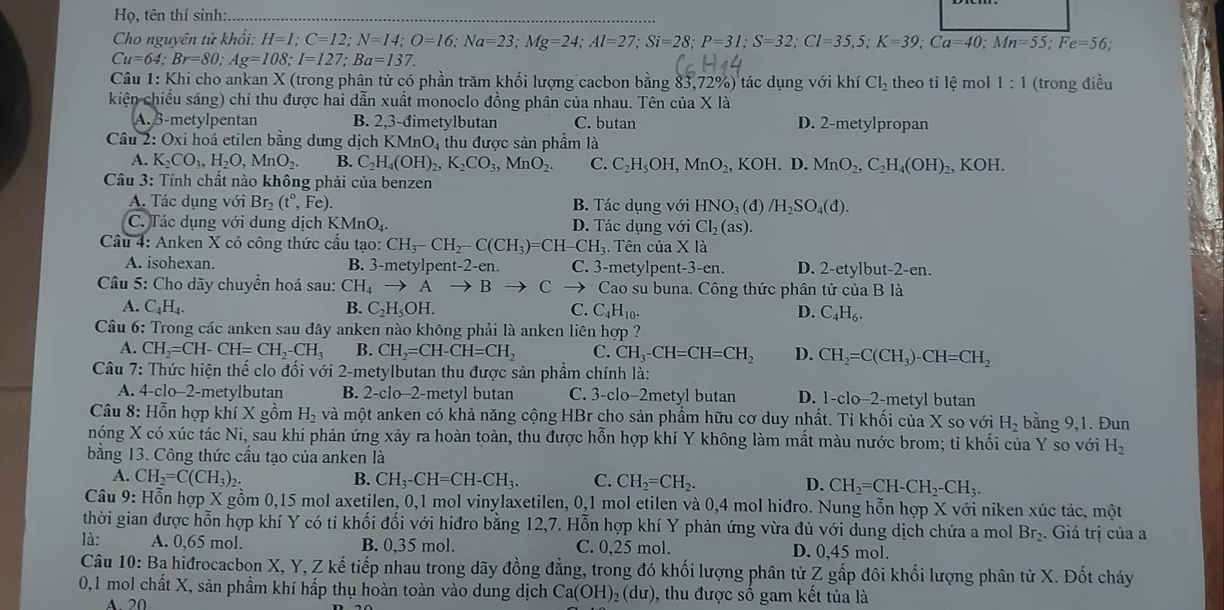 Họ, tên thí sinh:.
Cho nguyên tử khổi: H=I;C=12;N=14;O=16;Na=23;Mg=24;Al=27;Si=28;P=32;Cl=35,5;K=39;Ca=40;Mn=55;Fe=56.
Cu=64;Br=80;Ag=108;I=127;Ba=137.
Câu 1. Khi cho ankan X (trong phân tử có phần trăm khối lượng cacbon bằng 83,72 %) tác dụng với khí Cl_2 theo ti lệ mol 1:1 (trong điều
kiện chiếu sáng) chỉ thu được hai dẫn xuất monoclo đồng phân của nhau. Tên của X là
A. 3-metylpentan B. 2,3-đimetylbutan C. butan D. 2-metylpropan
Câu 2: Oxi hoá etilen bằng dung dịch KMnO_4 4 thu được sản phầm là
A. K_2CO_3,H_2O,MnO_2. B. C_2H_4(OH)_2,K_2CO_3,MnO_2. C. C_2H_5OH,MnO_2,KOH.D. .MnO_2,C_2H_4(OH)_2, KOH
Câu 3: Tính chất nào không phải của benzen
A. Tác dụng với Br_2(t°,Fe). B. Tác dụng với HNO_3(d)/H_2SO_4(d).
C. Tác dụng với dung dịch KMnO_4. D. Tác dụng với Cl_2(as).
Câu 4: Anken X có công thức cấu tạo: CH_3-CH_2-C(CH_3)=CH- -CH_3. Tên của Xla
A. isohexan. B. 3-m etylpent-2-en. C. 3-metylpen t-3-en. D. 2-etylbu t-2-en.
*  Câu 5: Cho dãy chuyển hoá sau: CH_4to A to B C Cao su buna. Công thức phân tử của B là
A. C_4H_4. B. C_2H_5OH. C. C_4H_10. D. C_4H_6.
Câu 6: Trong các anken sau đây anken nào không phải là anken liên hợp ?
A. CH_2=CH-CH=CH_2-CH_3 B. CH_2=CH-CH=CH_2 C. CH_3-CH=CH=CH_2 D. CH_2=C(CH_3)-CH=CH_2
Câu 7: Thức hiện thế clo đối với 2-metylbutan thu được sản phầm chính là:
A. 4-clo-2-metylbutan B. 2-clo-2-metyl butan C. 3-clo-2metyl butan D. -( clo−2-metyl butan
Câu 8: Hỗn hợp khí X gồm H_2 và một anken có khả năng cộng HBr cho sản phầm hữu cơ duy nhất. Tỉ khối của X so với H_2 bằng 9,1. Đun
nóng X có xúc tác Ni, sau khi phản ứng xảy ra hoàn toàn, thu được hỗn hợp khí Y không làm mất màu nước brom; ti khối của Y so với H_2
bằng 13. Công thức cầu tạo của anken là
A. CH_2=C(CH_3)_2. B. CH_3-CH=CH-CH_3. C. CH_2=CH_2. D. CH_2=CH-CH_2-CH_3.
Câu 9: Hỗn hợp X gồm 0,15 mol axetilen, 0,1 mol vinylaxetilen, 0,1 mol etilen và 0,4 mol hiđro. Nung hỗn hợp X với niken xúc tác, một
thời gian được hỗn hợp khí Y có ti khối đối với hiđro bằng 12,7. Hỗn hợp khí Y phản ứng vừa đủ với dung dịch chứa a mol Br_2. :  Giá trị của a
là: A. 0,65 mol. B. 0,35 mol. C. 0,25 mol. D. 0,45 mol.
Câu 10: Bạ hiđrocacbon X, Y, Z kế tiếp nhau trong dãy đồng đẳng, trong đó khối lượng phân tử Z gấp đôi khối lượng phân tử X. Đốt cháy
0,1 mol chất X, sản phẩm khí hấp thụ hoàn toàn vào dung dịch Ca(OH)_2(du) 0, thu được số gam kết tủa là
A.  20