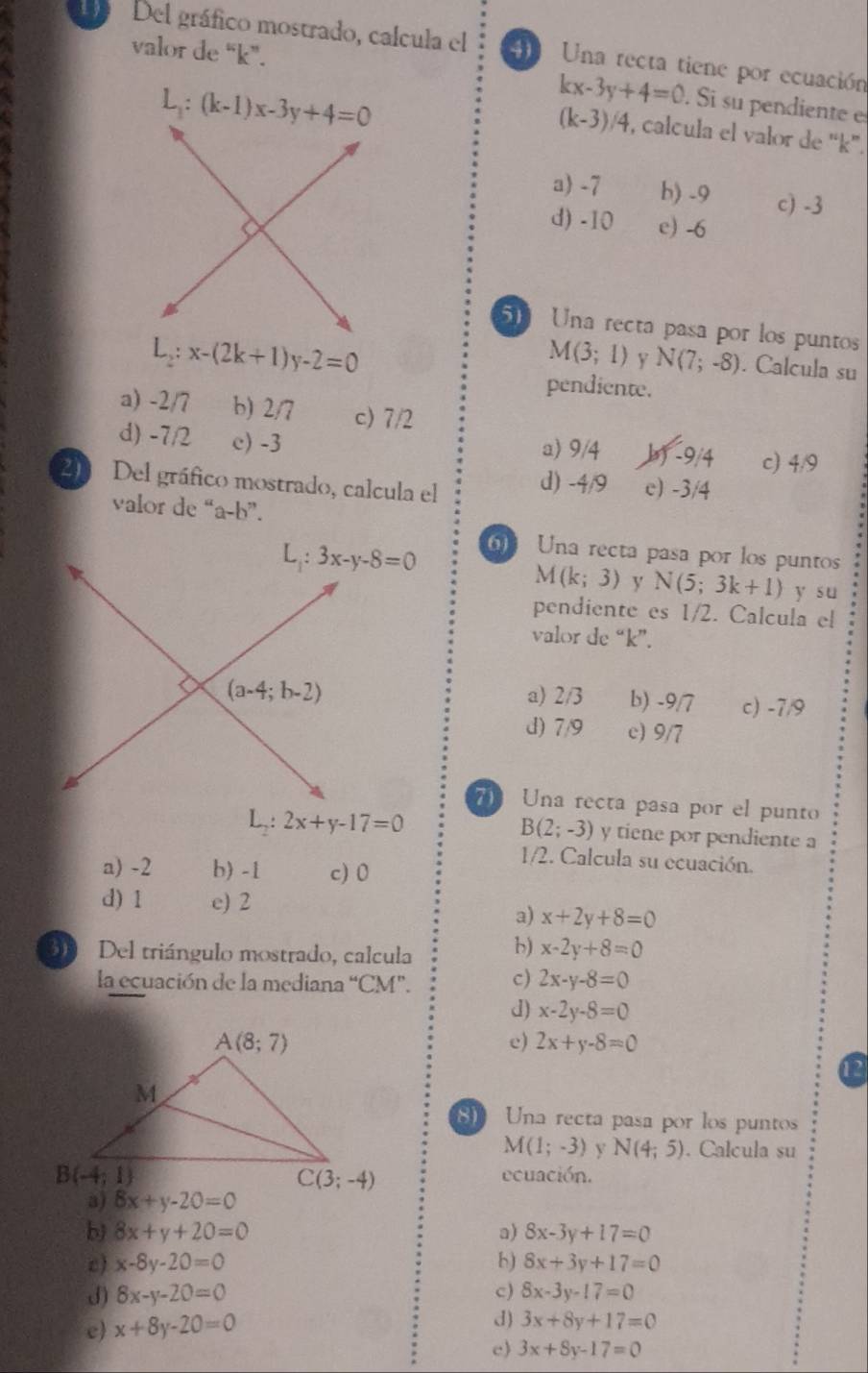 Del gráfico mostrado, calcula el   Una recta tiene por ecuación
valor de “k”.
L_1:(k-1)x-3y+4=0
kx-3y+4=0. Si su pendiente e
(k-3)/4 , calcula el valor de 'k'.
a) -7 b) -9 c) -3
d) -10 e) -6
5 Una recta pasa por los puntos
L_2:x-(2k+1)y-2=0
M(3;1) y N(7;-8). Calcula su
pendiente.
a) -2/7 b) 2/7 c) 7/2
d) -7/2 c)-3
a) 9/4 b) -9/4 c) 4^A
20 Del gráfico mostrado, calcula el d) -4/9 e) -3/4
valor de “a-b”.
Una recta pasa por los puntos
M(k;3) y N(5;3k+1) y su
pendiente es 1/2. Calcula el
valor de “k”.
a) 2/3 b) -9/7 c) -7/9
d) 7/9 c) 9/7
7 Una recta pasa por el punto
L_2:2x+y-17=0
B(2;-3) y tiene por pendiente a
1/2. Calcula su ecuación.
a) -2 b) -1 c) 0
d) 1 e) 2
a) x+2y+8=0
30  Del triángulo mostrado, calcula
b) x-2y+8=0
la ecuación de la mediana “CM”.
c) 2x-y-8=0
d) x-2y-8=0
e) 2x+y-8=0
Una recta pasa por los puntos
M(1;-3) y N(4;5). Calcula su
ecuación.
a)
b) 8x+y+20=0 a) 8x-3y+17=0
c) x-8y-20=0 b) 8x+3y+17=0
J) 8x-y-20=0 c) 8x-3y-17=0
e) x+8y-20=0
d) 3x+8y+17=0
c) 3x+8y-17=0