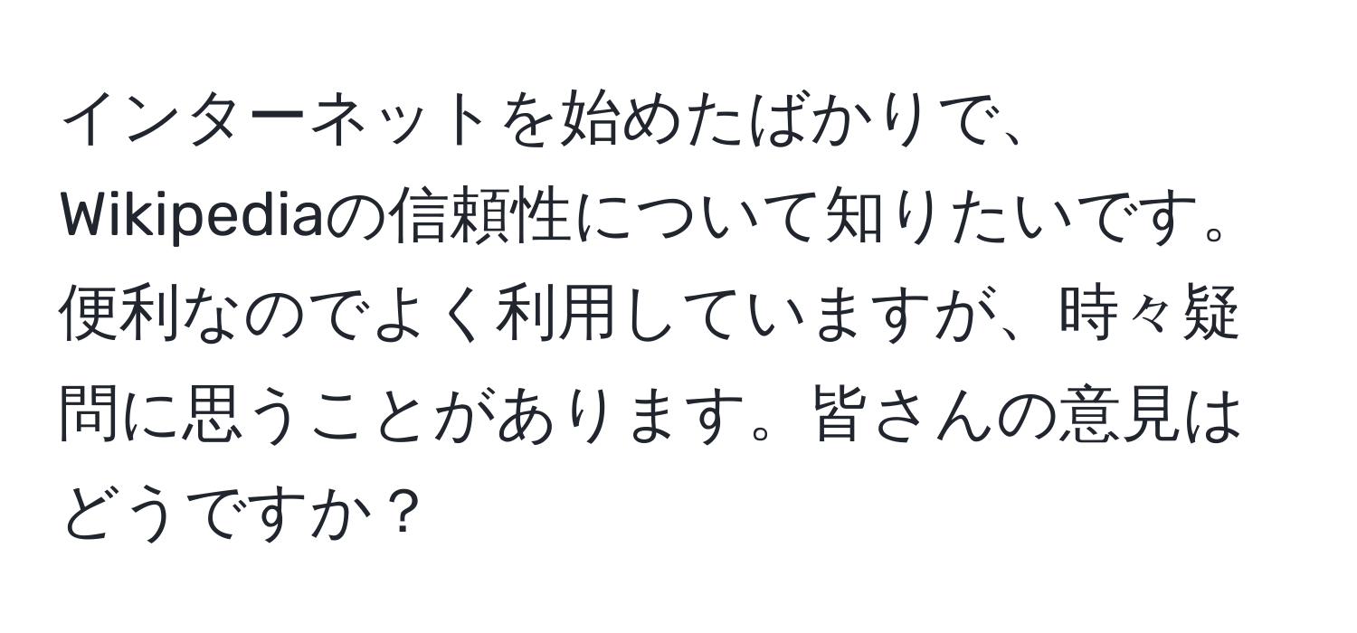 インターネットを始めたばかりで、Wikipediaの信頼性について知りたいです。便利なのでよく利用していますが、時々疑問に思うことがあります。皆さんの意見はどうですか？