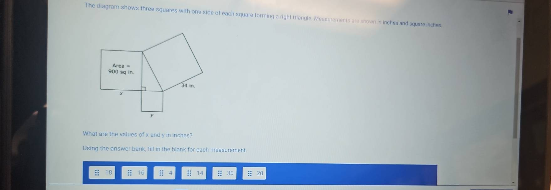 The diagram shows three squares with one side of each square forming a right triangle. Measurements are shown in inches and square inches. 
What are the values of x and y in inches? 
Using the answer bank, fill in the blank for each measurement. 
:: 18 : 16 :: .: 14 : : 30 :: 20