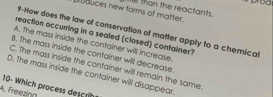 mer than the reactants.
pluduces new forms of matter.
9-How does the law of conservation of matter apply to a chemica
reaction occurring in a sealed (closed) container?
A. The mass inside the container will increase
B. The mass inside the container will decrease
C. The mass inside the container will remain the same
D. The mass inside the container will disappear
10- Which process descrih
A. Freezina